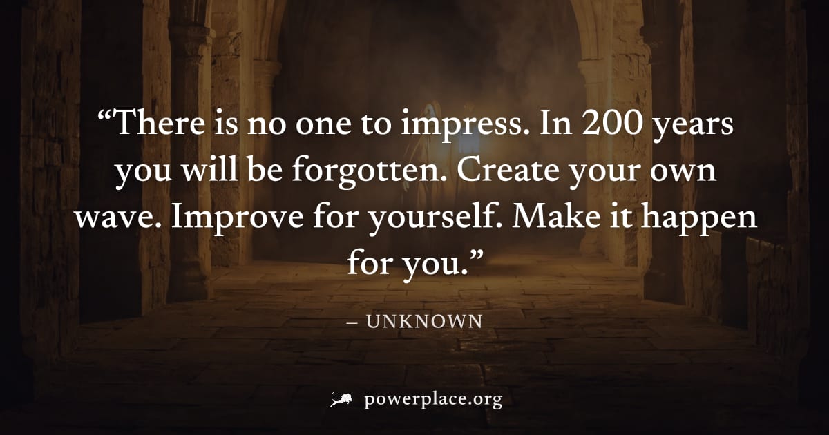 "There is no one to impress. In 200 years you will be forgotten. Create your own wave. Improve for yourself. Make it happen for you." — Unknown