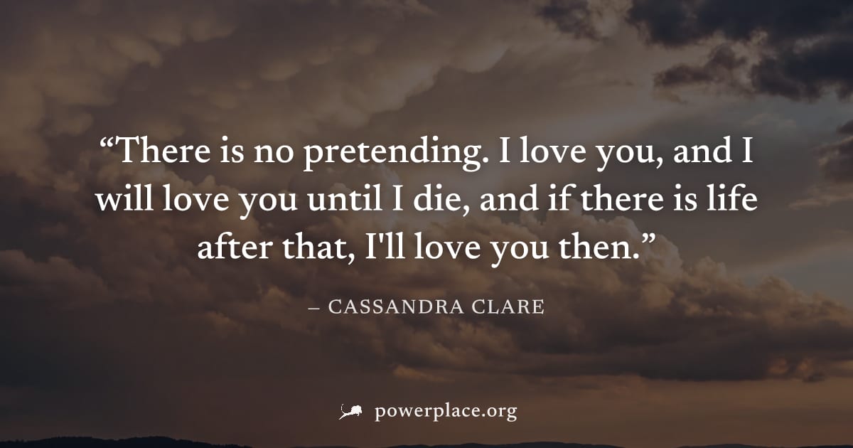 "There is no pretending. I love you, and I will love you until I die, and if there is life after that, I'll love you then." — Cassandra Clare