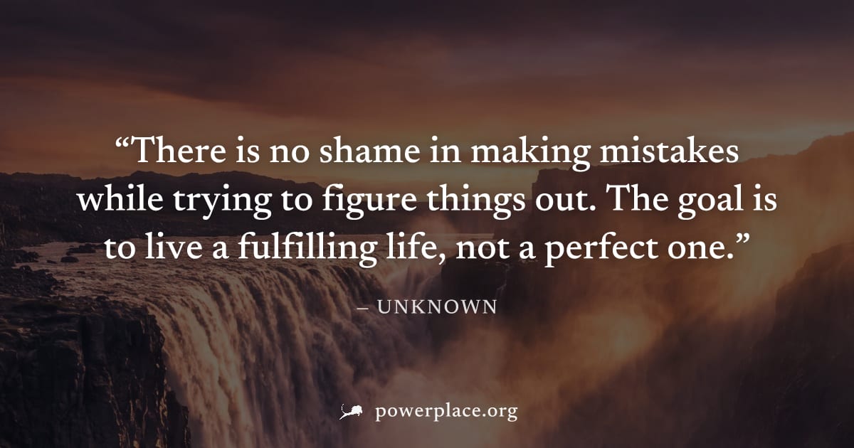 "There is no shame in making mistakes while trying to figure things out. The goal is to live a fulfilling life, not a perfect one." — Unknown
