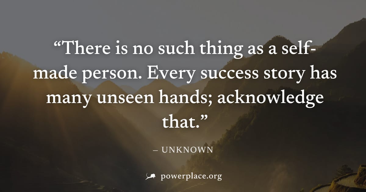 "There is no such thing as a self-made person. Every success story has many unseen hands; acknowledge that." — Unknown