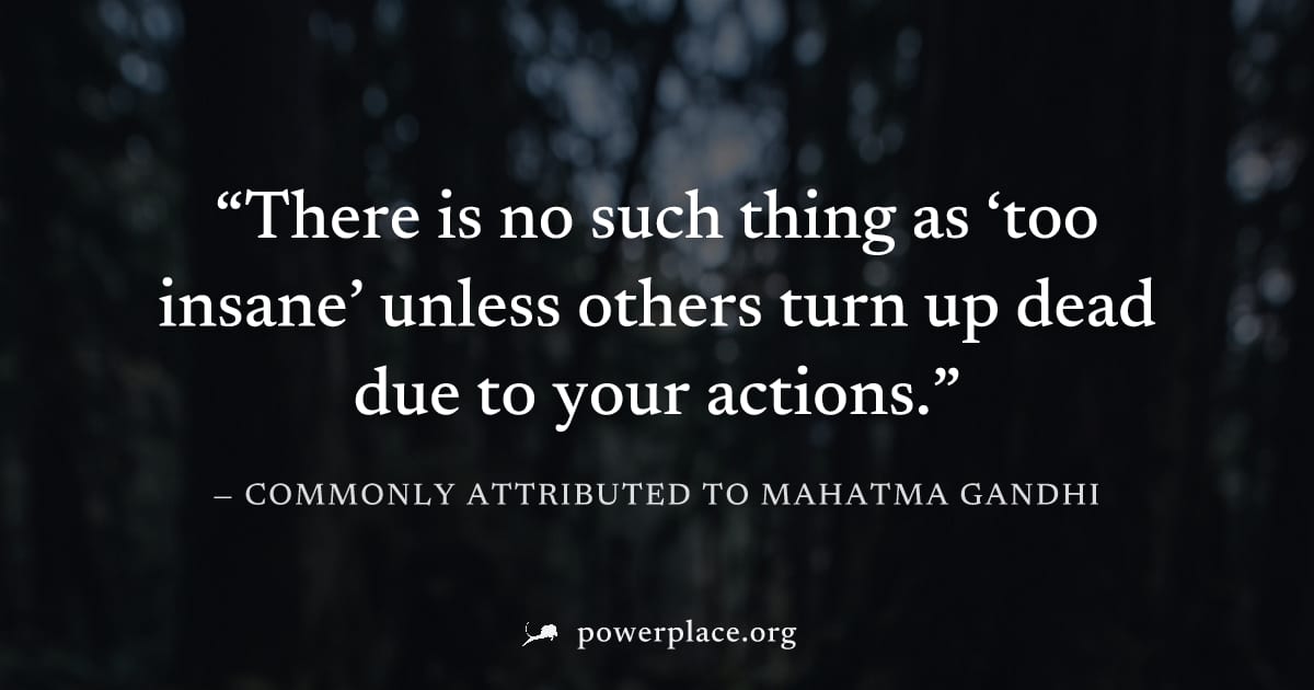 "There is no such thing as ‘too insane’ unless others turn up dead due to your actions." — Commonly attributed to Mahatma Gandhi