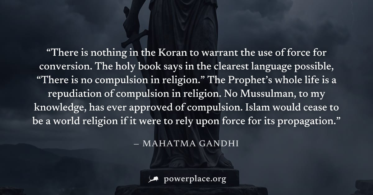 "There is nothing in the Koran to warrant the use of force for conversion. The holy book says in the clearest language possible, “There is no compulsion in religion.” The Prophet’s whole life is a rep