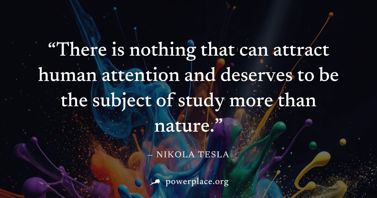 "There is nothing that can attract human attention and deserves to be the subject of study more than nature." — Nikola Tesla