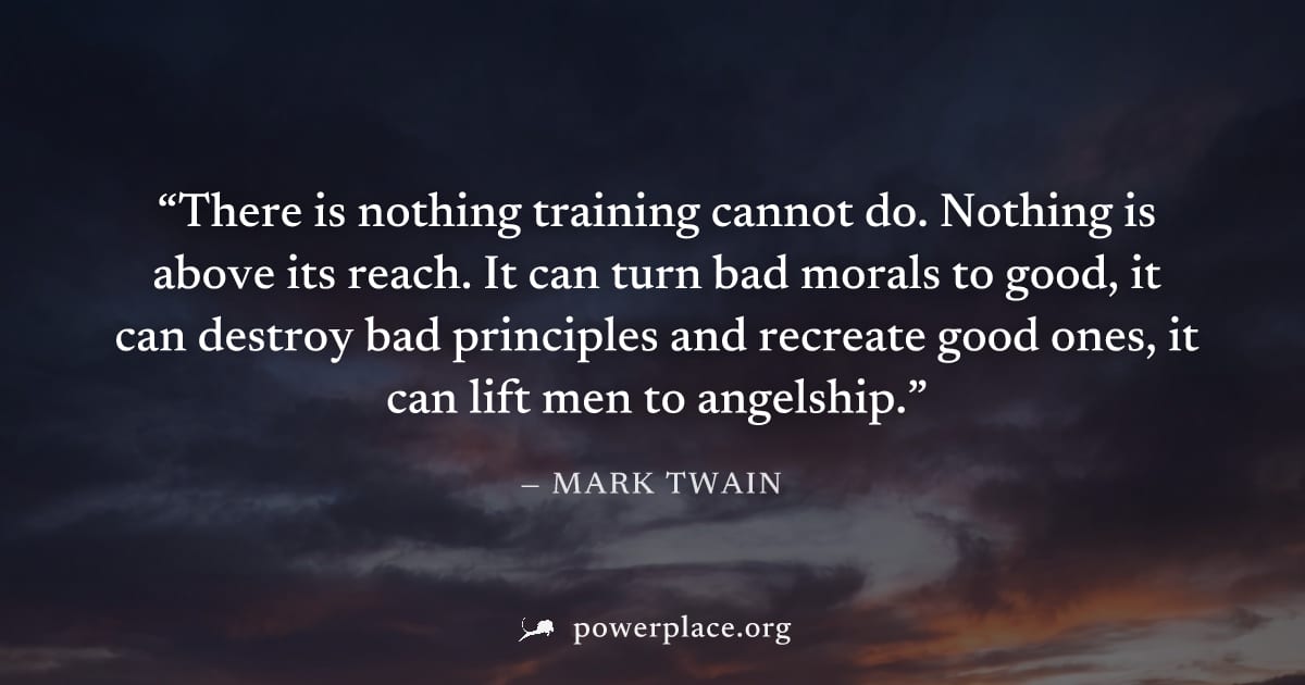 "There is nothing training cannot do. Nothing is above its reach. It can turn bad morals to good, it can destroy bad principles and recreate good ones, it can lift men to angelship." — Mark Twain