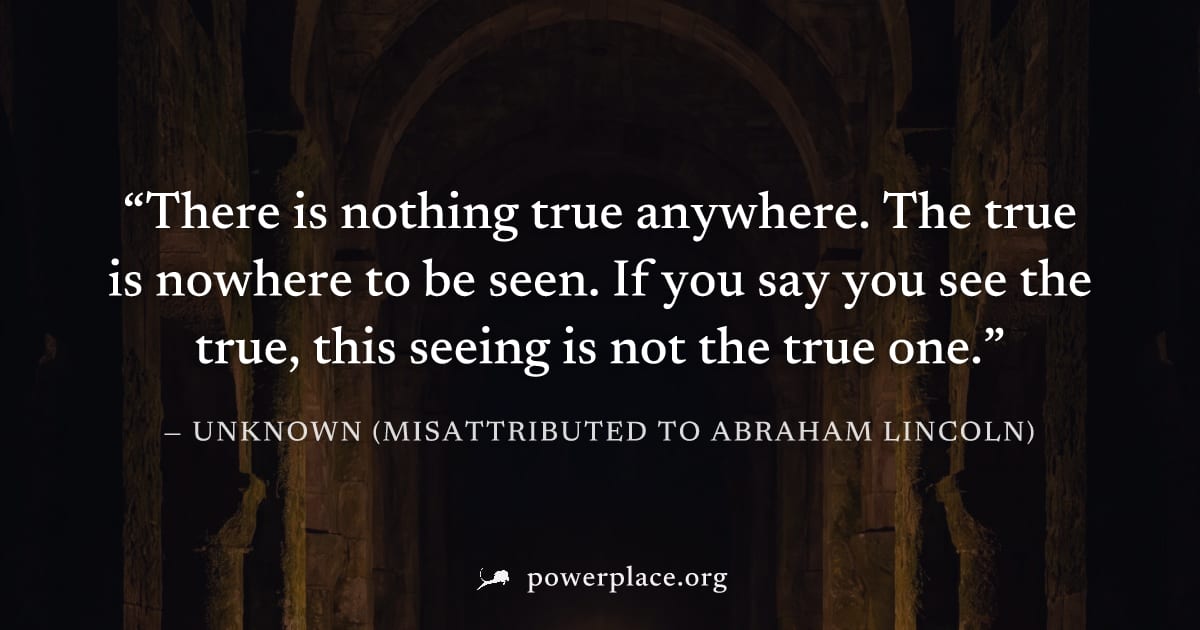 "There is nothing true anywhere. The true is nowhere to be seen. If you say you see the true, this seeing is not the true one." — Unknown (misattributed to Abraham Lincoln)