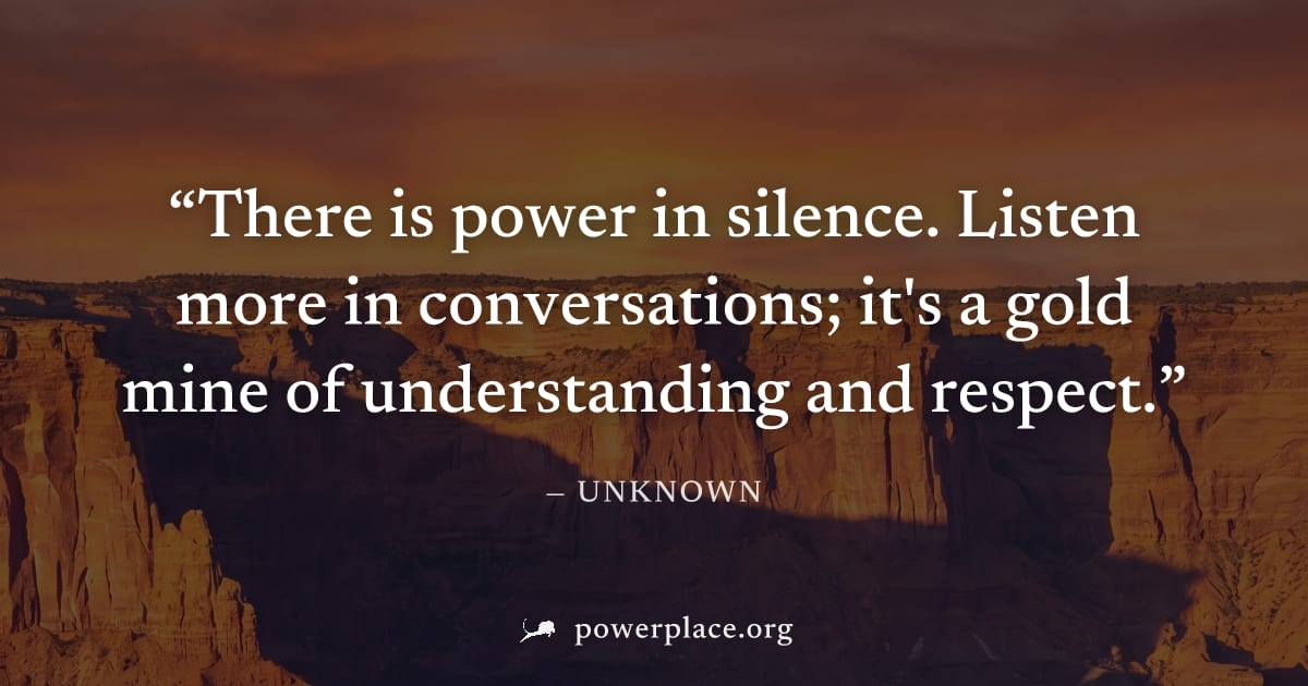 "There is power in silence. Listen more in conversations; it's a gold mine of understanding and respect." — Unknown