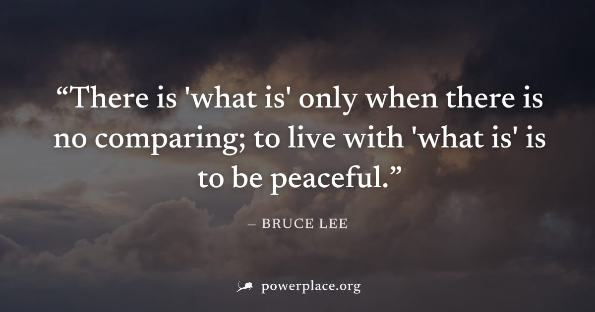 "There is 'what is' only when there is no comparing; to live with 'what is' is to be peaceful." — Bruce Lee