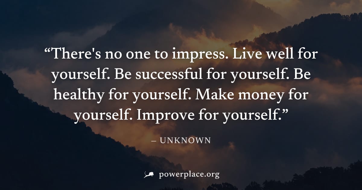 "There's no one to impress. Live well for yourself. Be successful for yourself. Be healthy for yourself. Make money for yourself. Improve for yourself." — Unknown