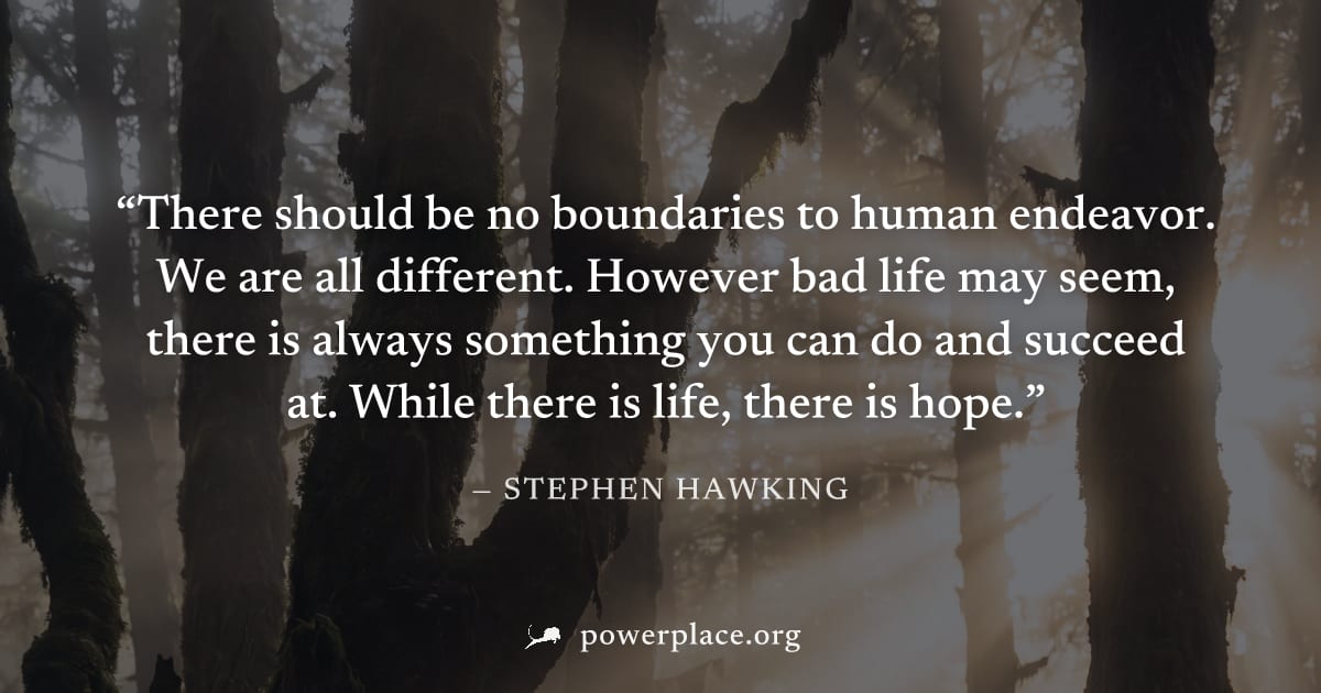 "There should be no boundaries to human endeavor. We are all different. However bad life may seem, there is always something you can do and succeed at. While there is life, there is hope." — Stephen H