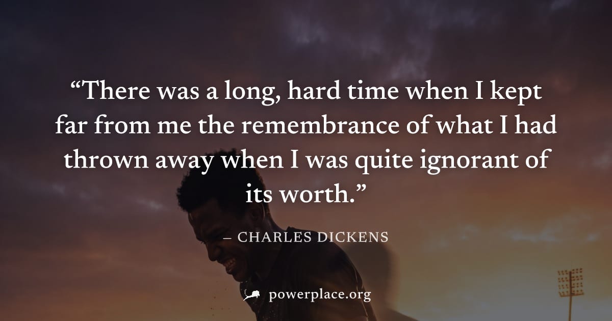 "There was a long, hard time when I kept far from me the remembrance of what I had thrown away when I was quite ignorant of its worth." — Charles Dickens