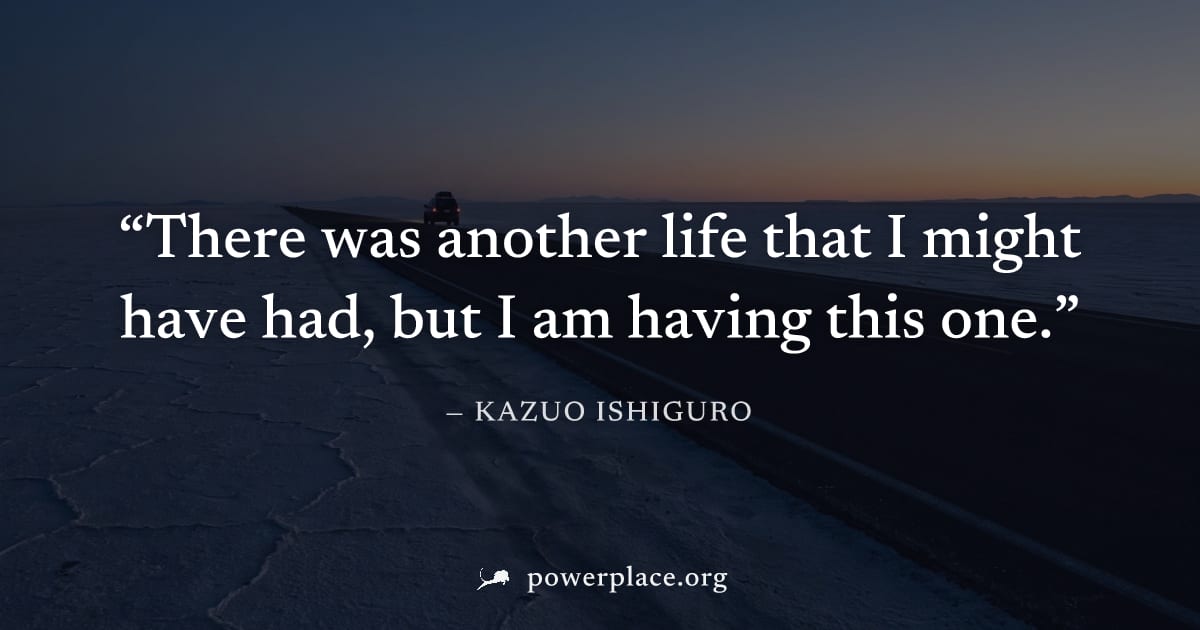 "There was another life that I might have had, but I am having this one." — Kazuo Ishiguro