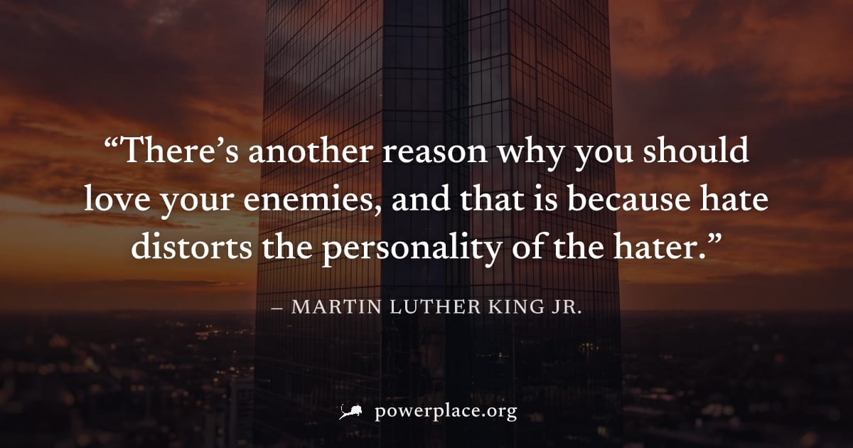 "There’s another reason why you should love your enemies, and that is because hate distorts the personality of the hater." — Martin Luther King Jr.