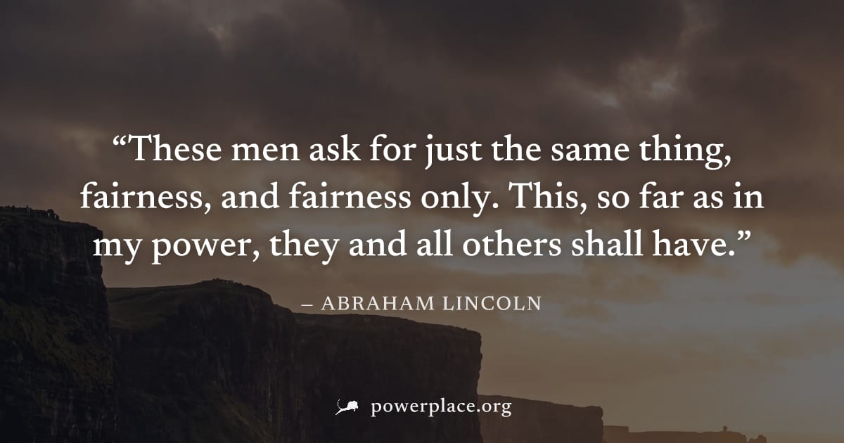 "These men ask for just the same thing, fairness, and fairness only. This, so far as in my power, they and all others shall have." — Abraham Lincoln