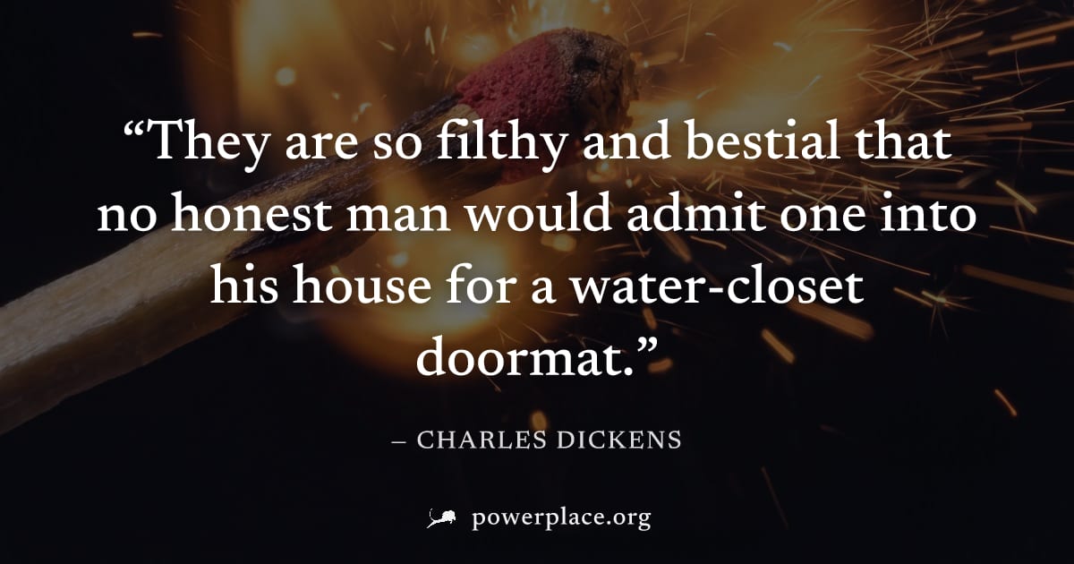 "They are so filthy and bestial that no honest man would admit one into his house for a water-closet doormat." — Charles Dickens