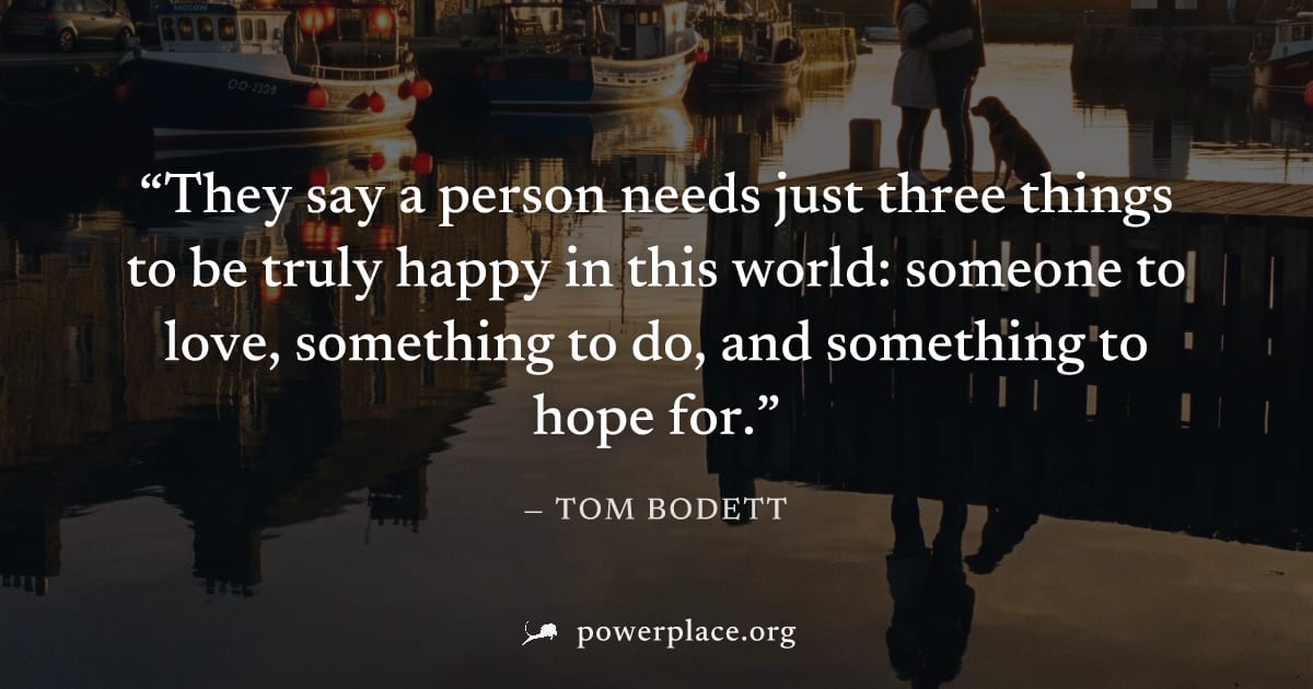 "They say a person needs just three things to be truly happy in this world: someone to love, something to do, and something to hope for." — Tom Bodett