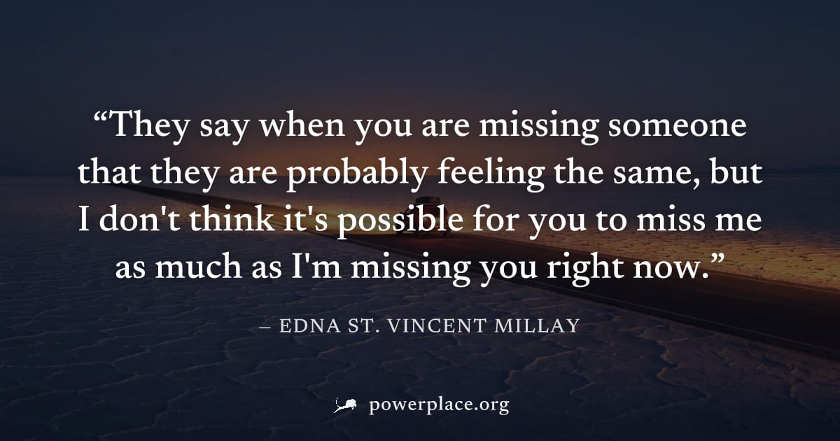 "They say when you are missing someone that they are probably feeling the same, but I don't think it's possible for you to miss me as much as I'm missing you right now." — Edna St. Vincent Millay