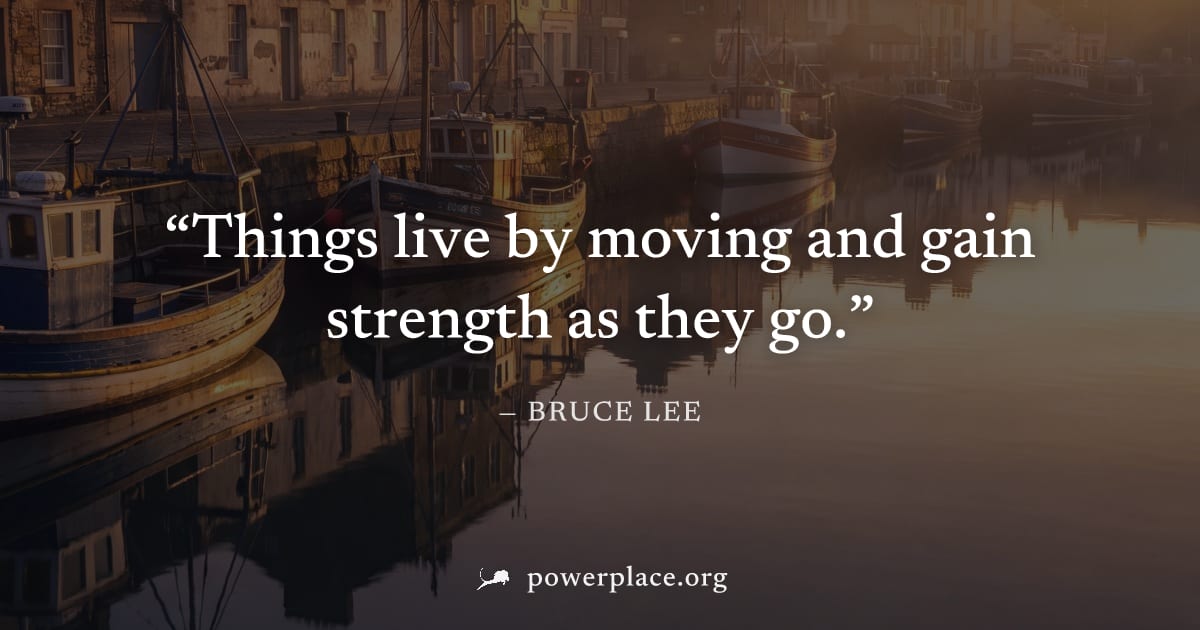 "Things live by moving and gain strength as they go." — Bruce Lee