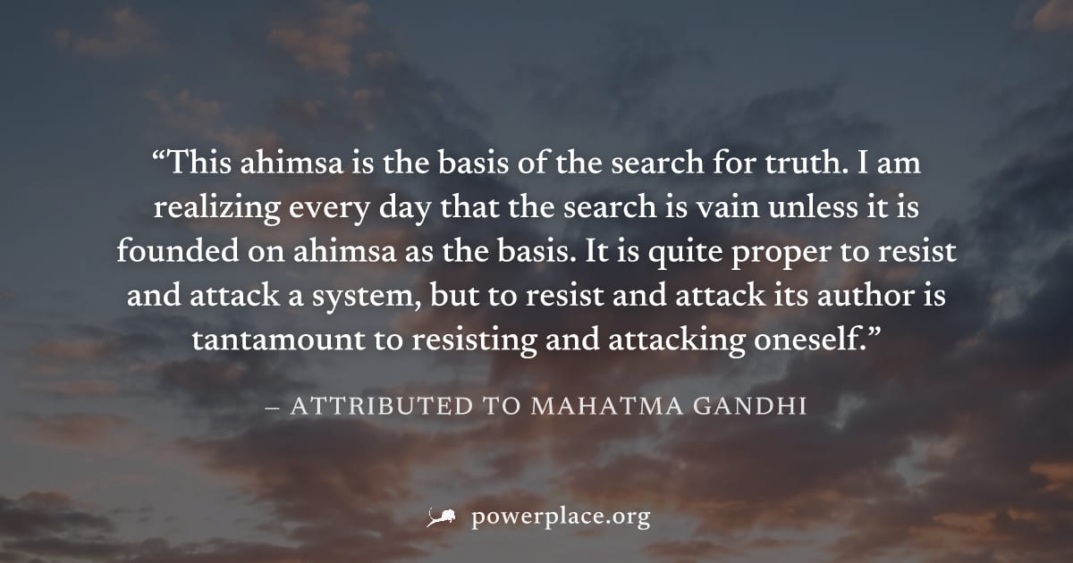 "This ahimsa is the basis of the search for truth. I am realizing every day that the search is vain unless it is founded on ahimsa as the basis. It is quite proper to resist and attack a system, but t