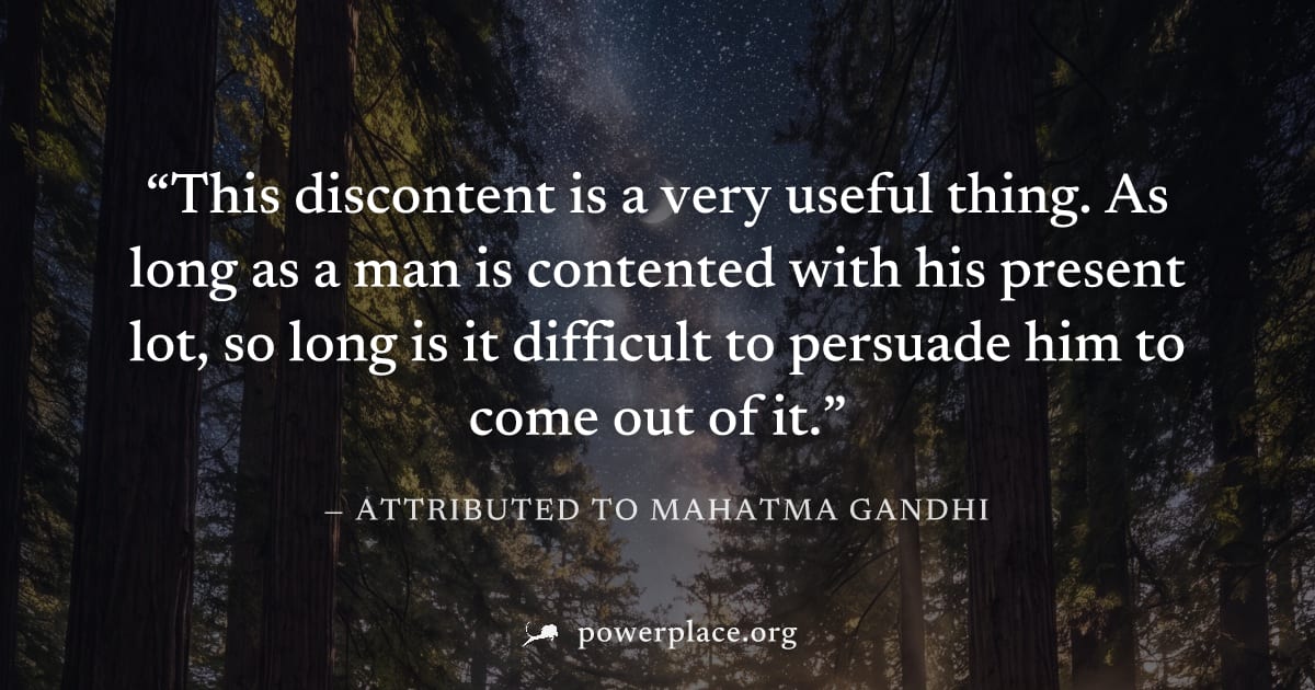 "This discontent is a very useful thing. As long as a man is contented with his present lot, so long is it difficult to persuade him to come out of it." — Attributed to Mahatma Gandhi