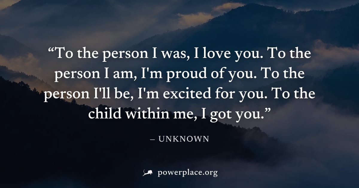 "To the person I was, I love you. To the person I am, I'm proud of you. To the person I'll be, I'm excited for you. To the child within me, I got you." — Unknown