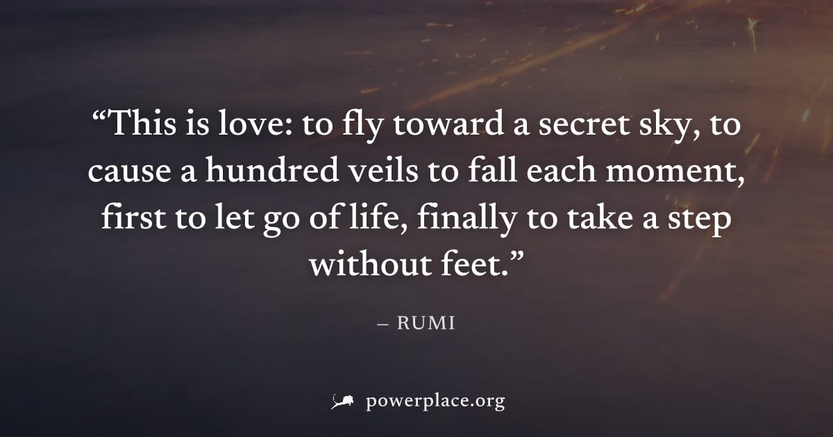 "This is love: to fly toward a secret sky, to cause a hundred veils to fall each moment, first to let go of life, finally to take a step without feet." — Rumi