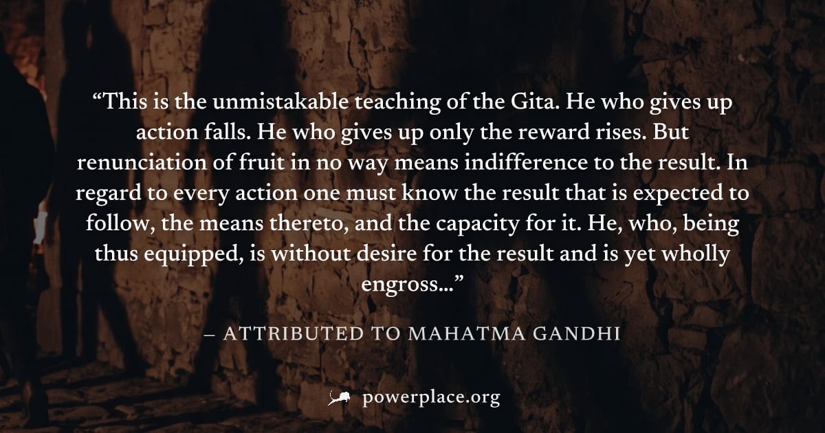 "This is the unmistakable teaching of the Gita. He who gives up action falls. He who gives up only the reward rises. But renunciation of fruit in no way means indifference to the result. In regard to 