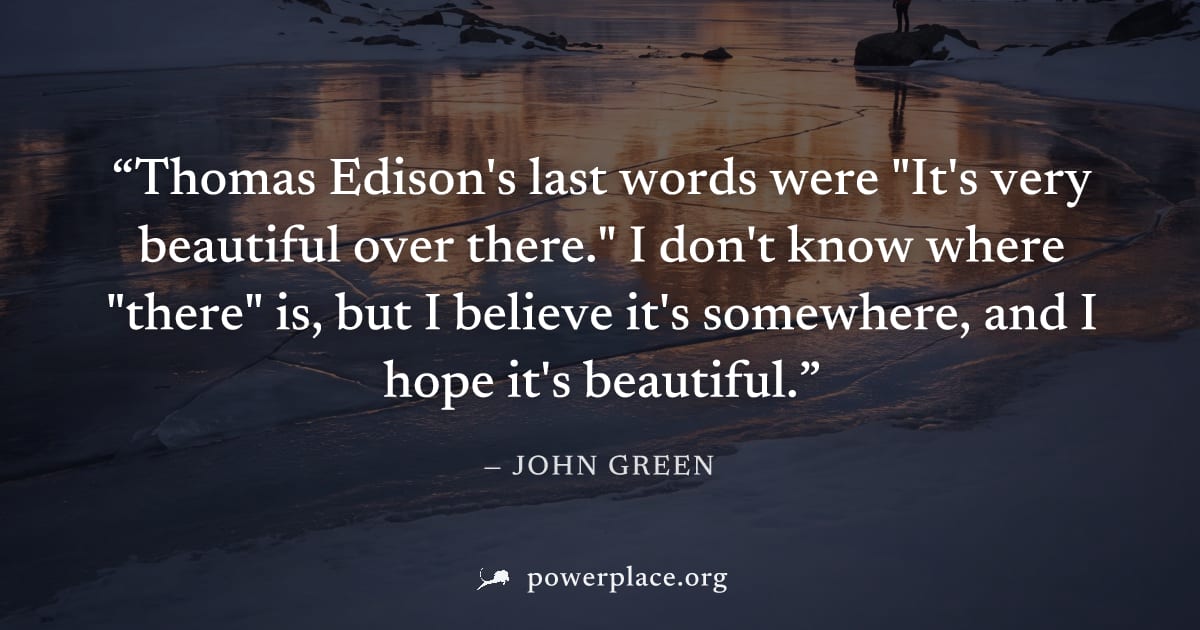 "Thomas Edison's last words were "It's very beautiful over there." I don't know where "there" is, but I believe it's somewhere, and I hope it's beautiful." — John Green