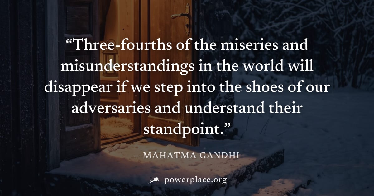"Three-fourths of the miseries and misunderstandings in the world will disappear if we step into the shoes of our adversaries and understand their standpoint." — Mahatma Gandhi