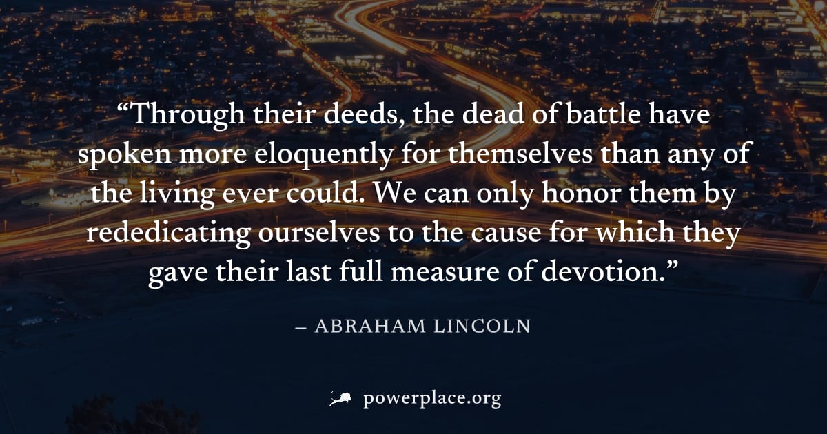 "Through their deeds, the dead of battle have spoken more eloquently for themselves than any of the living ever could. We can only honor them by rededicating ourselves to the cause for which they gave