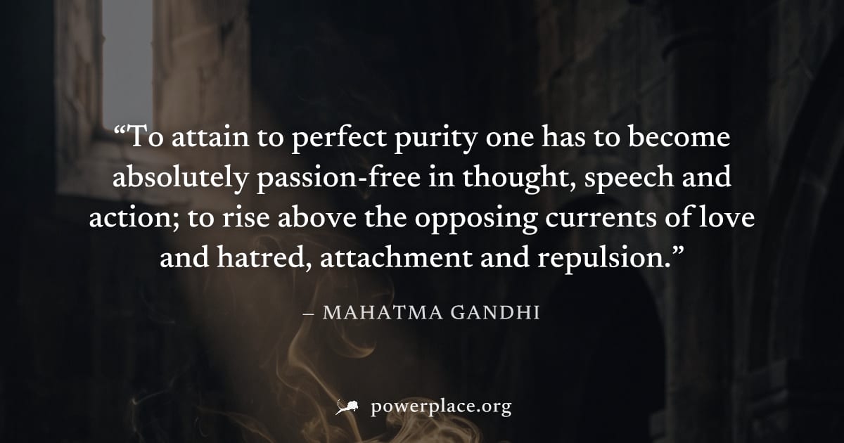 "To attain to perfect purity one has to become absolutely passion-free in thought, speech and action; to rise above the opposing currents of love and hatred, attachment and repulsion." — Mahatma Gandh