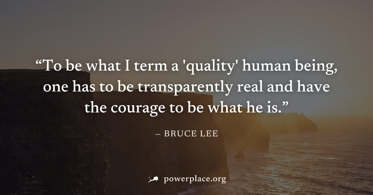 "To be what I term a 'quality' human being, one has to be transparently real and have the courage to be what he is." — Bruce Lee