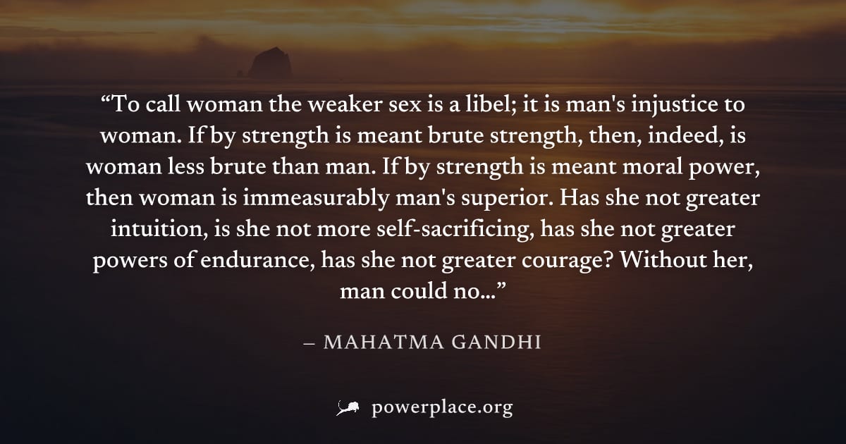 "To call woman the weaker sex is a libel; it is man's injustice to woman. If by strength is meant brute strength, then, indeed, is woman less brute than man. If by strength is meant moral power, then 