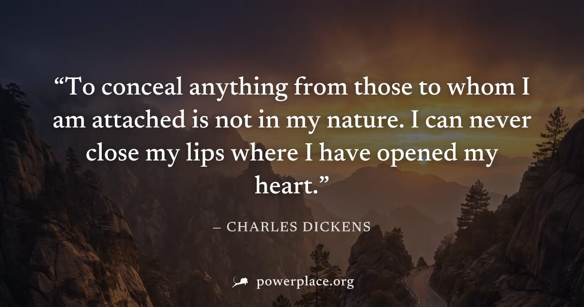 "To conceal anything from those to whom I am attached is not in my nature. I can never close my lips where I have opened my heart." — Charles Dickens