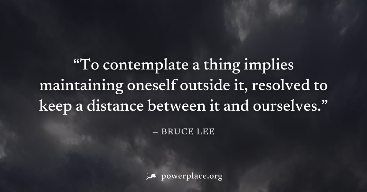 "To contemplate a thing implies maintaining oneself outside it, resolved to keep a distance between it and ourselves." — Bruce Lee