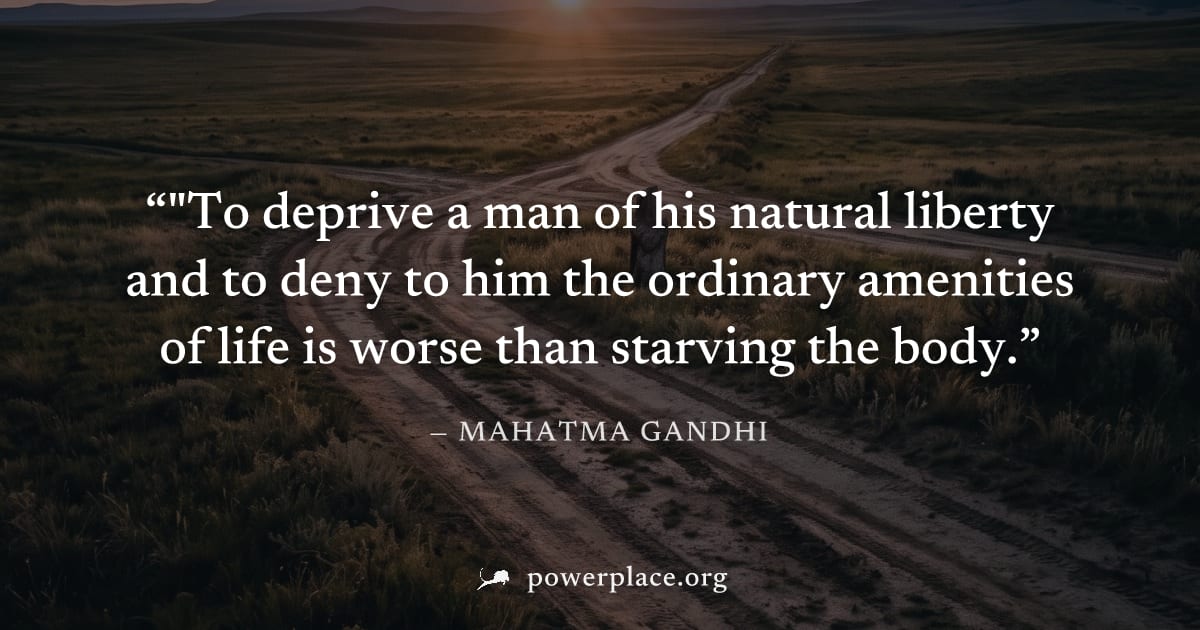 ""To deprive a man of his natural liberty and to deny to him the ordinary amenities of life is worse than starving the body." — Mahatma Gandhi