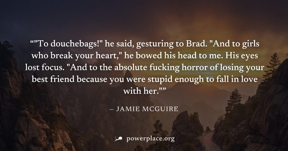 ""To douchebags!" he said, gesturing to Brad. "And to girls who break your heart," he bowed his head to me. His eyes lost focus. "And to the absolute fucking horror of losing your best friend because 