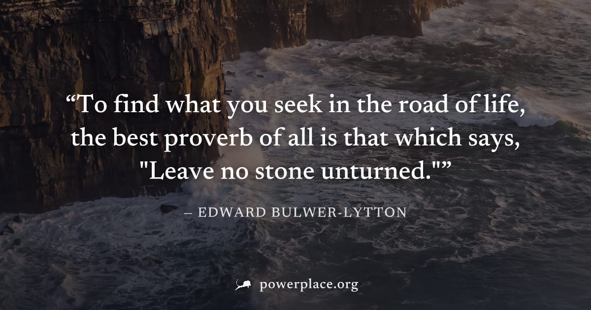 "To find what you seek in the road of life, the best proverb of all is that which says, "Leave no stone unturned."" — Edward Bulwer-Lytton