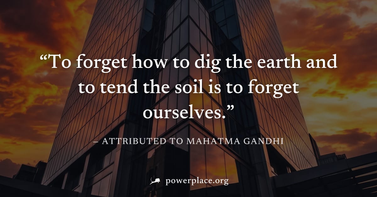 "To forget how to dig the earth and to tend the soil is to forget ourselves." — Attributed to Mahatma Gandhi