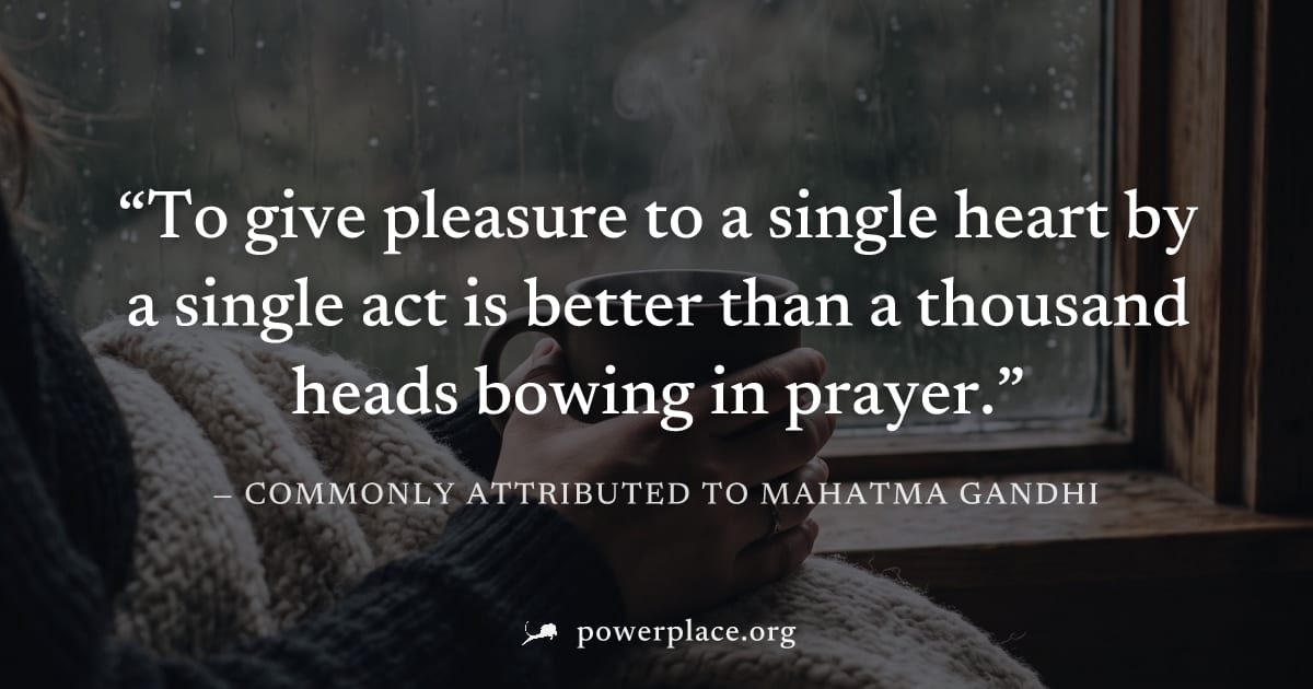 "To give pleasure to a single heart by a single act is better than a thousand heads bowing in prayer." — Commonly attributed to Mahatma Gandhi
