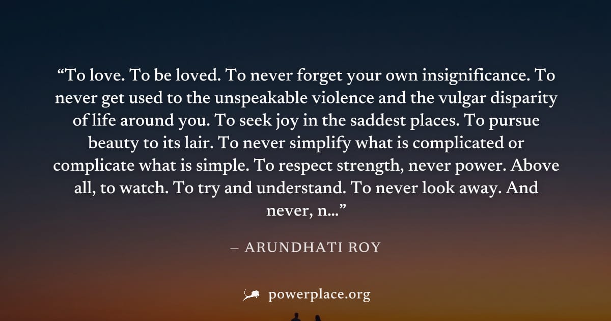 "To love. To be loved. To never forget your own insignificance. To never get used to the unspeakable violence and the vulgar disparity of life around you. To seek joy in the saddest places. To pursue 