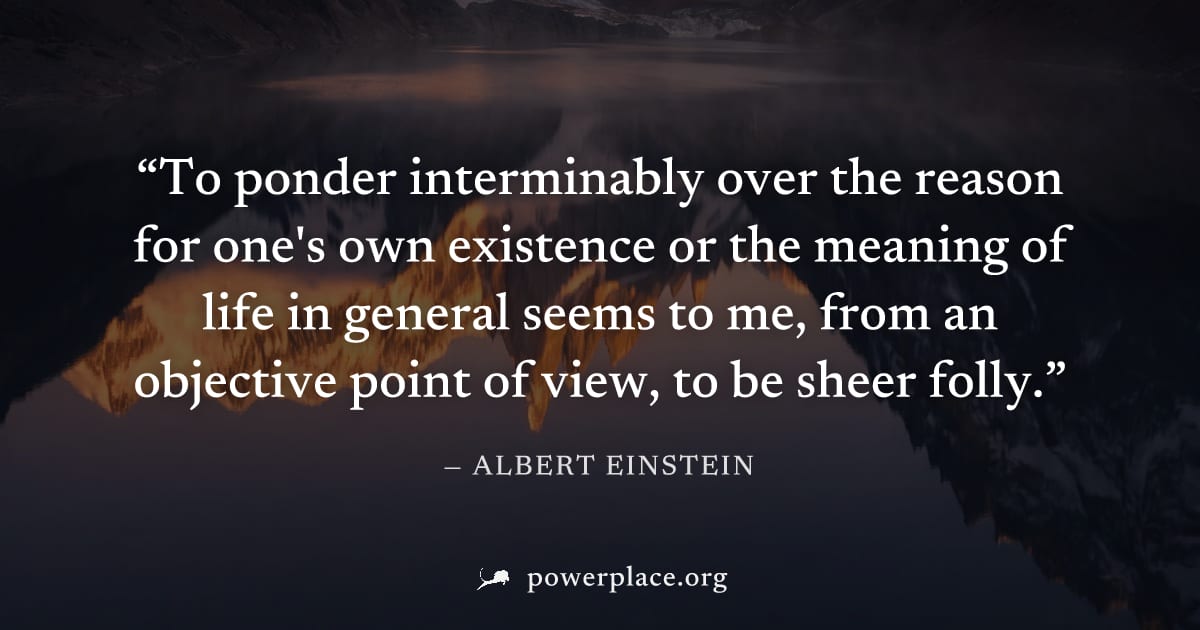 "To ponder interminably over the reason for one's own existence or the meaning of life in general seems to me, from an objective point of view, to be sheer folly." — Albert Einstein