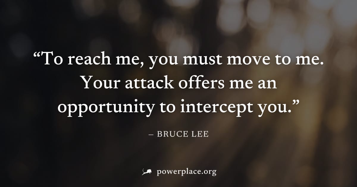 "To reach me, you must move to me. Your attack offers me an opportunity to intercept you." — Bruce Lee