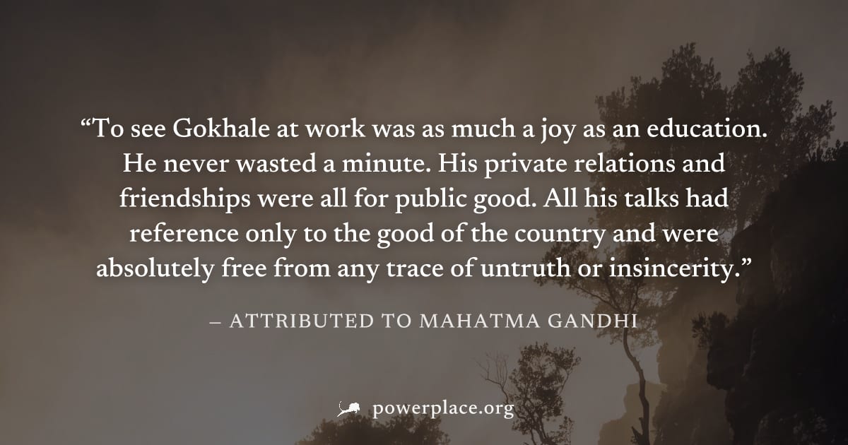 "To see Gokhale at work was as much a joy as an education. He never wasted a minute. His private relations and friendships were all for public good. All his talks had reference only to the good of the