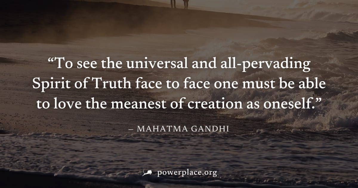"To see the universal and all-pervading Spirit of Truth face to face one must be able to love the meanest of creation as oneself." — Mahatma Gandhi