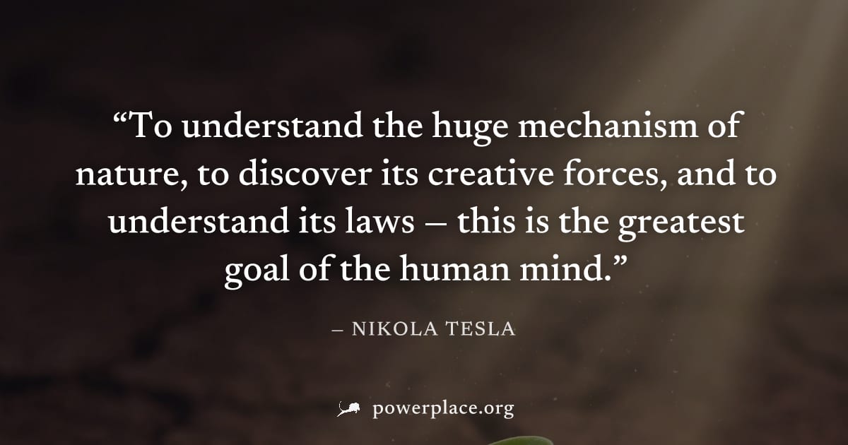 "To understand the huge mechanism of nature, to discover its creative forces, and to understand its laws — this is the greatest goal of the human mind." — Nikola Tesla