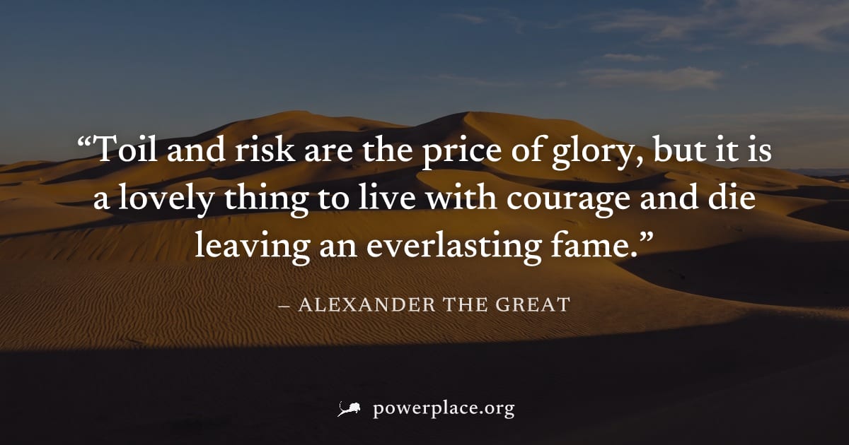 "Toil and risk are the price of glory, but it is a lovely thing to live with courage and die leaving an everlasting fame." — Alexander the Great