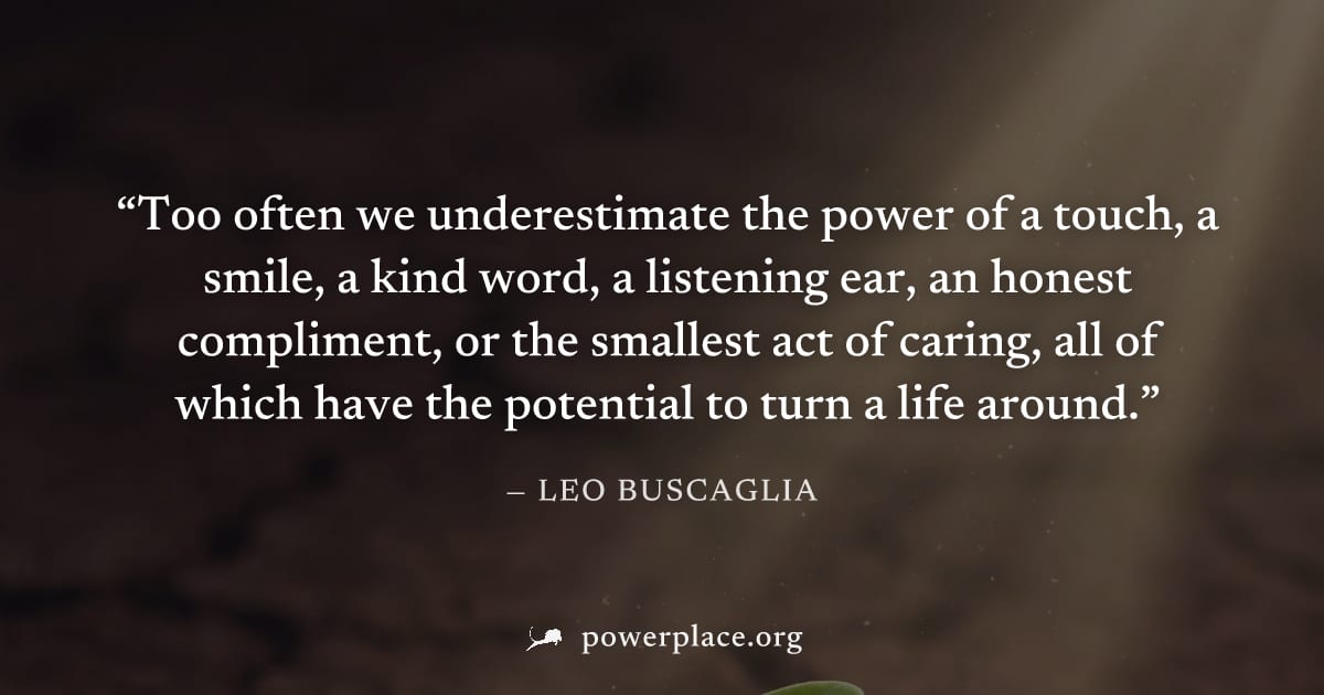 "Too often we underestimate the power of a touch, a smile, a kind word, a listening ear, an honest compliment, or the smallest act of caring, all of which have the potential to turn a life around." — 