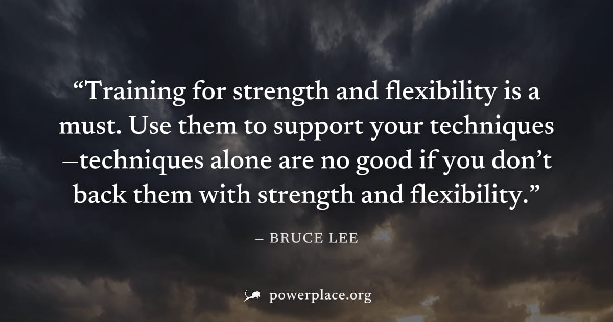 "Training for strength and flexibility is a must. Use them to support your techniques—techniques alone are no good if you don’t back them with strength and flexibility." — Bruce Lee