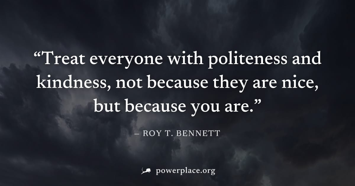 "Treat everyone with politeness and kindness, not because they are nice, but because you are." — Roy T. Bennett