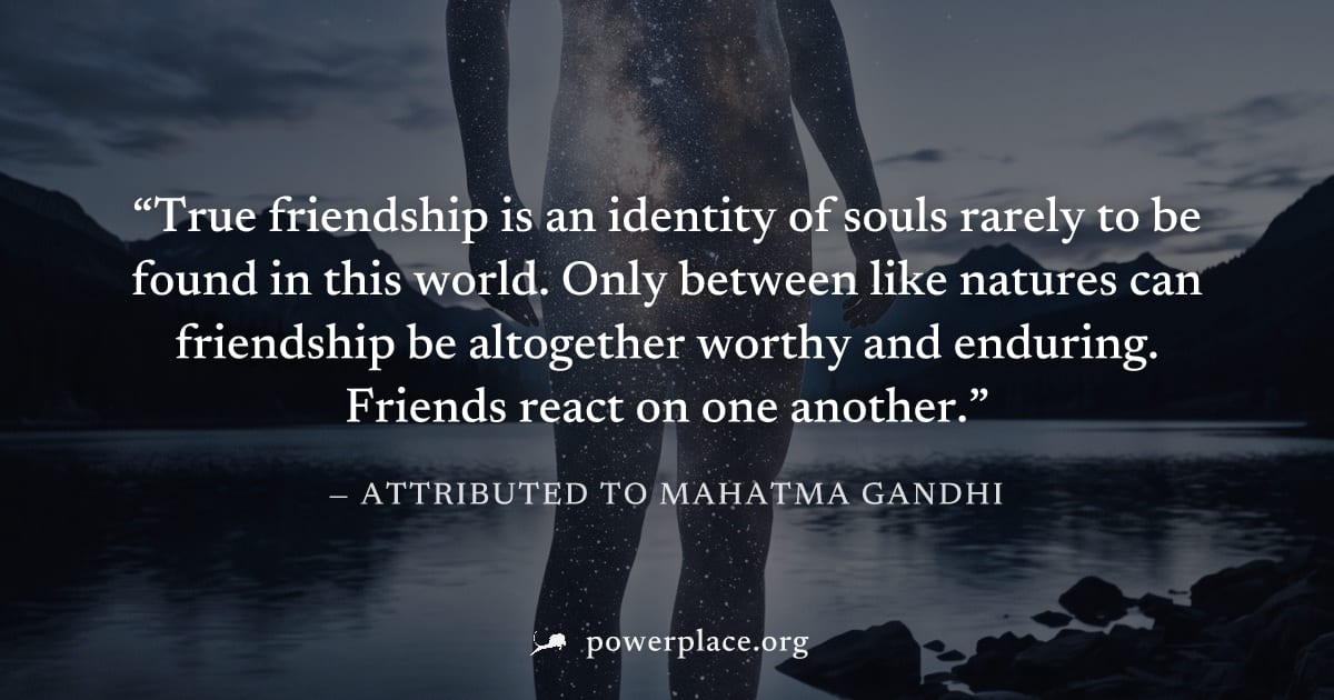 "True friendship is an identity of souls rarely to be found in this world. Only between like natures can friendship be altogether worthy and enduring. Friends react on one another." — Attributed to Ma